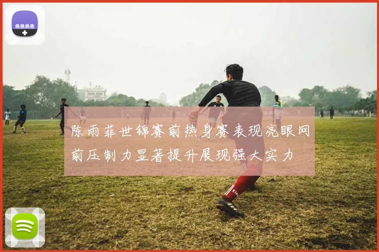 陈雨菲世锦赛前热身赛表现亮眼网前压制力显著提升展现强大实力