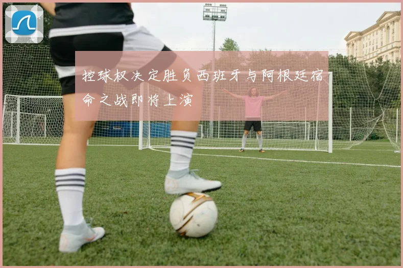 控球权决定胜负西班牙与阿根廷宿命之战即将上演
