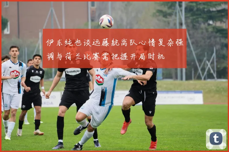 伊东纯也谈远藤航离队心情复杂强调与荷兰比赛需把握开局时机