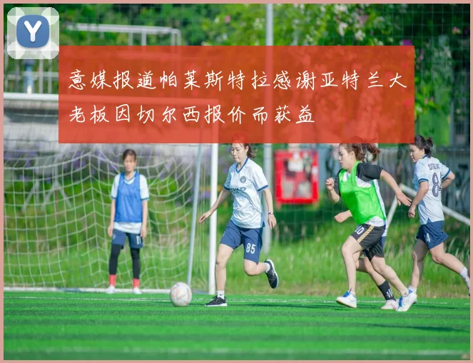 意媒报道帕莱斯特拉感谢亚特兰大老板因切尔西报价而获益