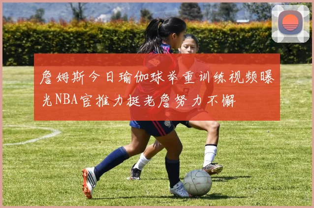 詹姆斯今日瑜伽球举重训练视频曝光NBA官推力挺老詹努力不懈
