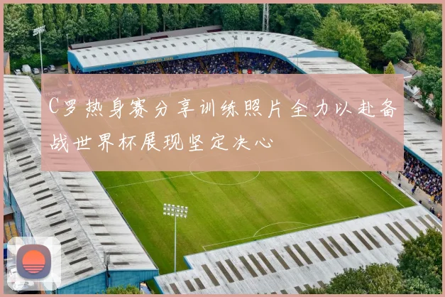 C罗热身赛分享训练照片全力以赴备战世界杯展现坚定决心
