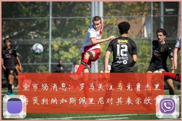 全市场消息：罗马关注马竞鲁杰里与莫利纳加斯佩里尼对其表示欣赏