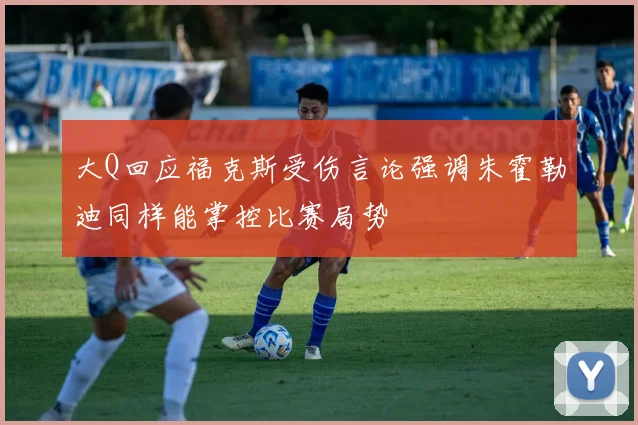 大Q回应福克斯受伤言论强调朱霍勒迪同样能掌控比赛局势