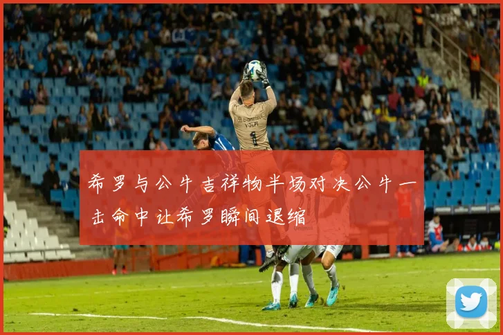 希罗与公牛吉祥物半场对决公牛一击命中让希罗瞬间退缩