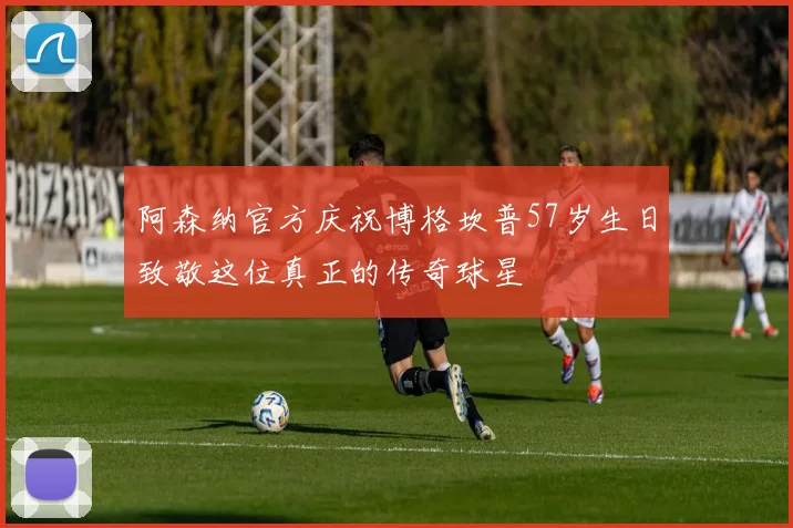阿森纳官方庆祝博格坎普57岁生日致敬这位真正的传奇球星