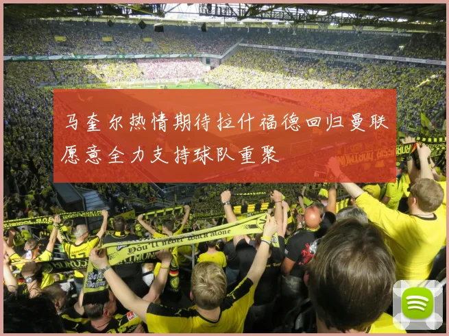 马奎尔热情期待拉什福德回归曼联愿意全力支持球队重聚