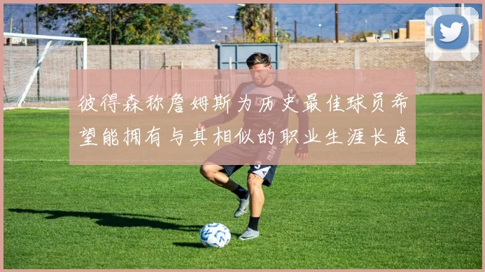彼得森称詹姆斯为历史最佳球员希望能拥有与其相似的职业生涯长度