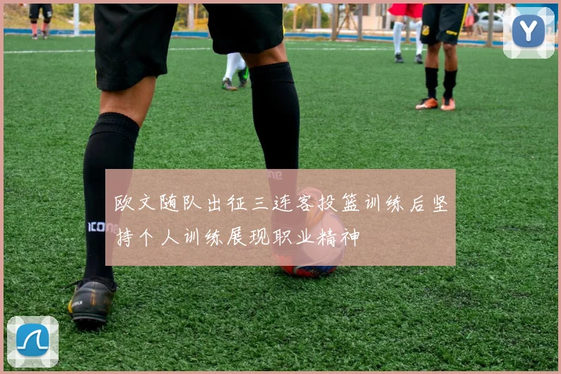欧文随队出征三连客投篮训练后坚持个人训练展现职业精神