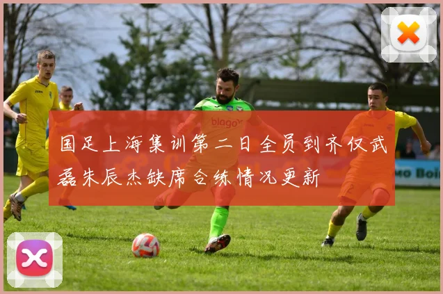 国足上海集训第二日全员到齐仅武磊朱辰杰缺席合练情况更新