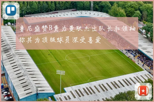 鲁尼盛赞B费为曼联杰出队长和领袖称其为顶级球员深受喜爱