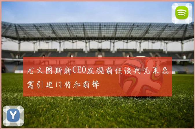 尤文图斯新CEO发现前任谈判无果急需引进门将和前锋