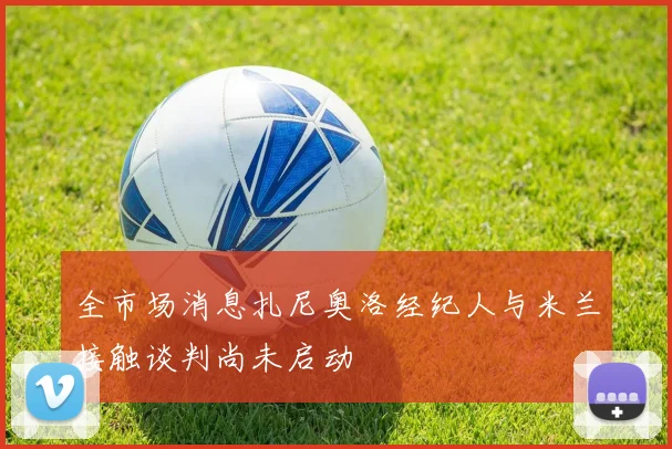 全市场消息扎尼奥洛经纪人与米兰接触谈判尚未启动