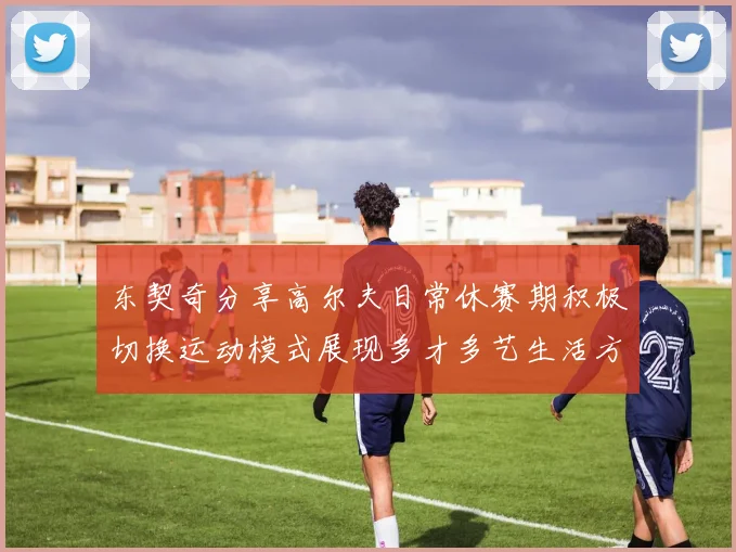 东契奇分享高尔夫日常休赛期积极切换运动模式展现多才多艺生活方式
