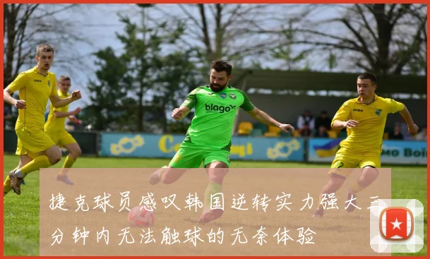 捷克球员感叹韩国逆转实力强大三分钟内无法触球的无奈体验