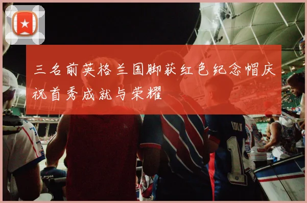 三名前英格兰国脚获红色纪念帽庆祝首秀成就与荣耀