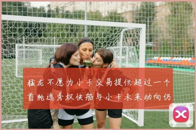猛龙不愿为小卡交易提供超过一个首轮选秀权快船与小卡未来动向仍不明朗