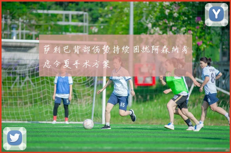 萨利巴背部伤势持续困扰阿森纳考虑今夏手术方案