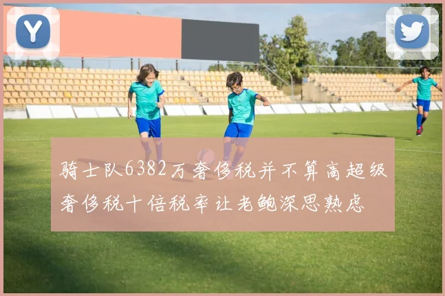 骑士队6382万奢侈税并不算高超级奢侈税十倍税率让老鲍深思熟虑