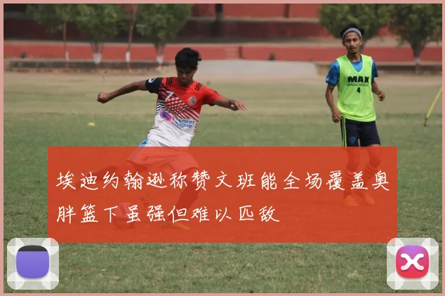 埃迪约翰逊称赞文班能全场覆盖奥胖篮下虽强但难以匹敌
