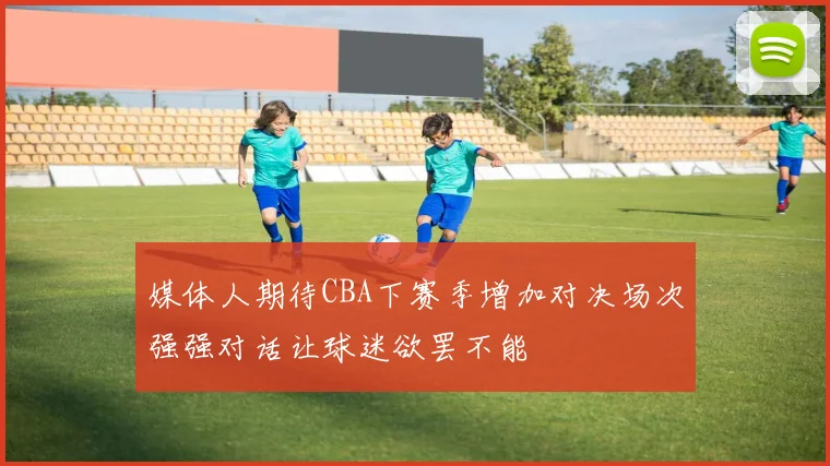 媒体人期待CBA下赛季增加对决场次强强对话让球迷欲罢不能