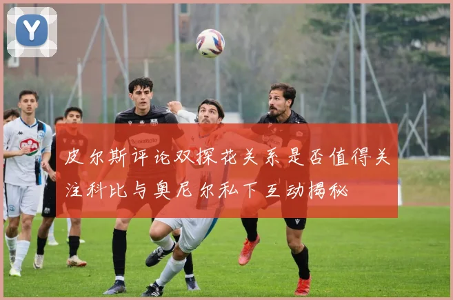 皮尔斯评论双探花关系是否值得关注科比与奥尼尔私下互动揭秘