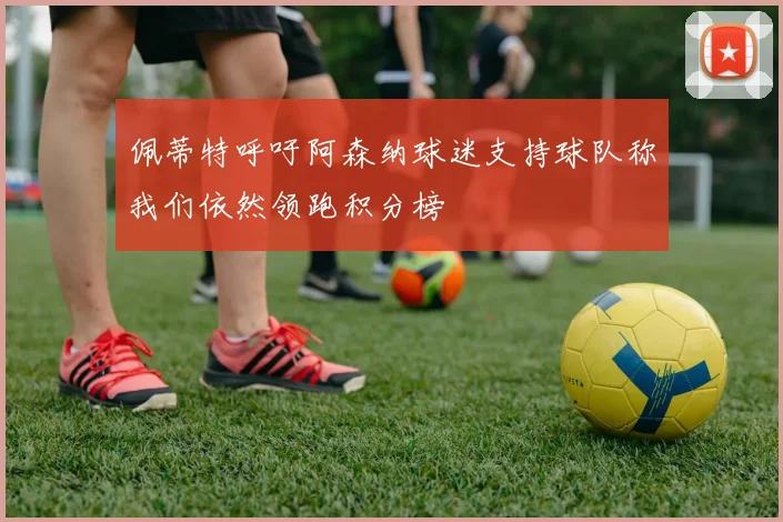 佩蒂特呼吁阿森纳球迷支持球队称我们依然领跑积分榜