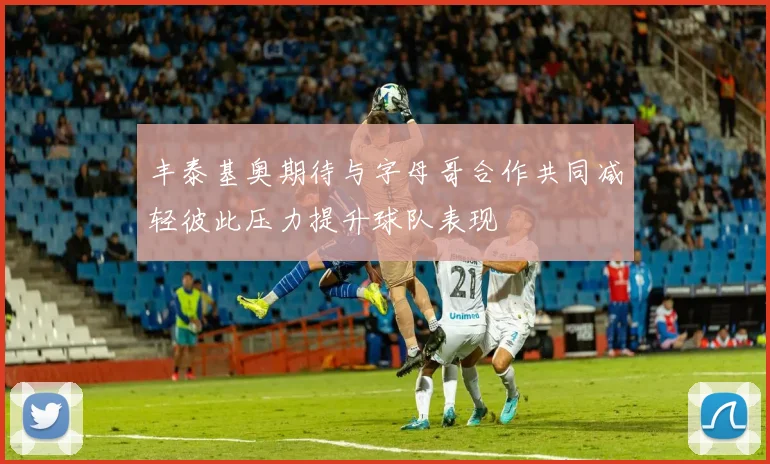 丰泰基奥期待与字母哥合作共同减轻彼此压力提升球队表现