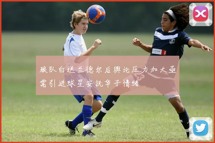 狼队白送兰德尔后舆论压力加大亟需引进球星安抚华子情绪