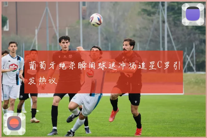 葡萄牙绝杀瞬间球迷冲场追星C罗引发热议