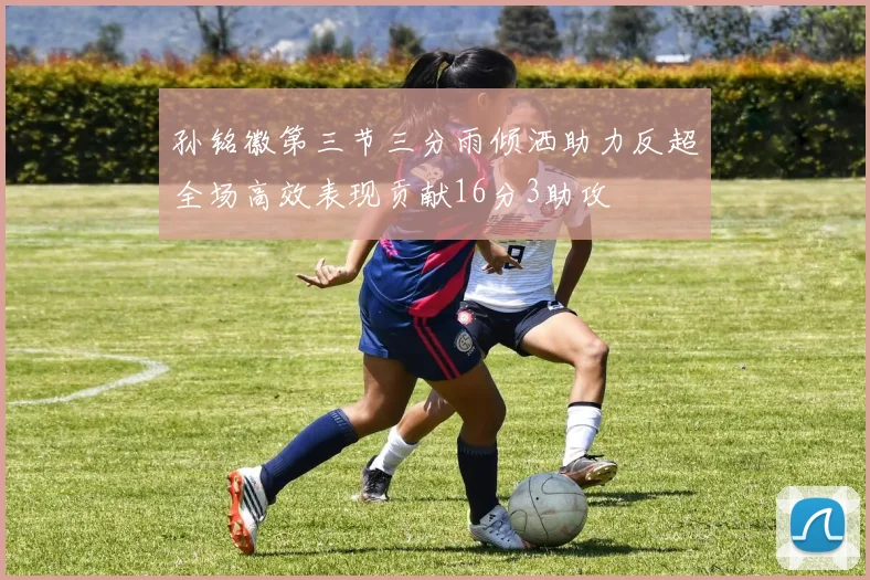 孙铭徽第三节三分雨倾洒助力反超全场高效表现贡献16分3助攻