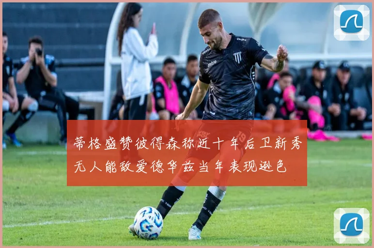 蒂格盛赞彼得森称近十年后卫新秀无人能敌爱德华兹当年表现逊色