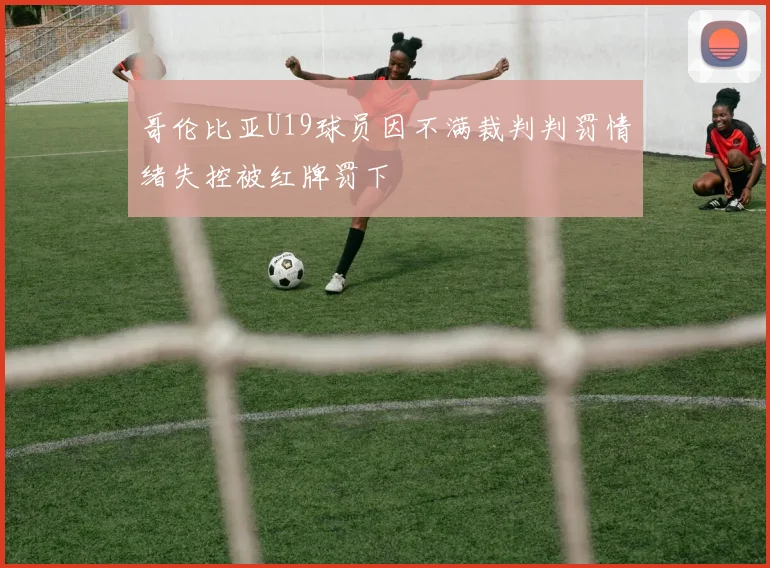 哥伦比亚U19球员因不满裁判判罚情绪失控被红牌罚下