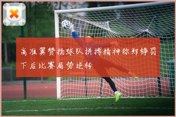 高准翼赞扬球队拼搏精神称郑铮罚下后比赛局势逆转