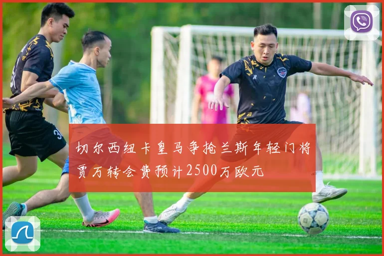 切尔西纽卡皇马争抢兰斯年轻门将贾万转会费预计2500万欧元