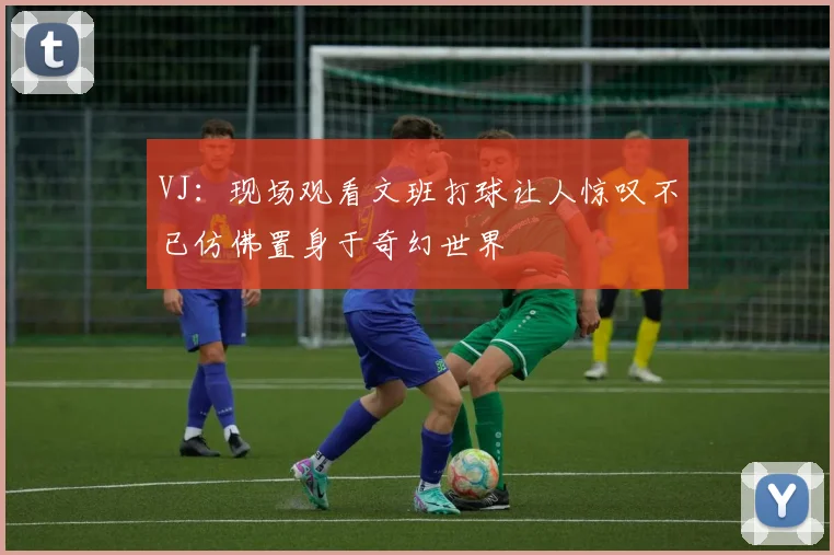 VJ：现场观看文班打球让人惊叹不已仿佛置身于奇幻世界